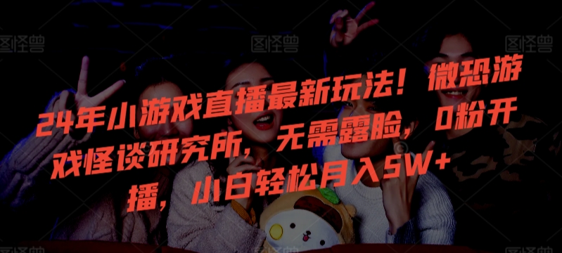 24年小游戏直播最新玩法！微恐游戏怪谈研究所，无需露脸，0粉开播，小白轻松月入5W+-巴七创客网