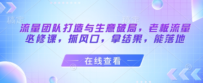 流量团队打造与生意破局，老板流量必修课，抓风口，拿结果，能落地-巴七创客网